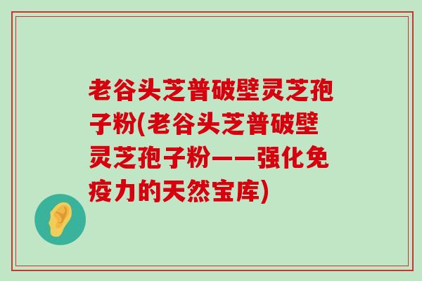 老谷头芝普破壁灵芝孢子粉(老谷头芝普破壁灵芝孢子粉——强化免疫力的天然宝库)