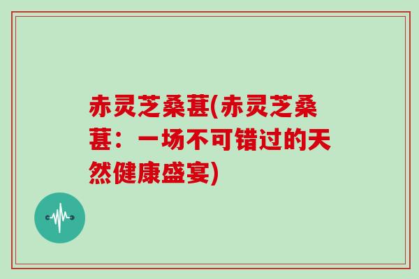 赤灵芝桑葚(赤灵芝桑葚：一场不可错过的天然健康盛宴)