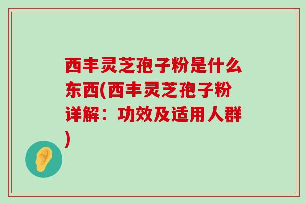 西丰灵芝孢子粉是什么东西(西丰灵芝孢子粉详解：功效及适用人群)