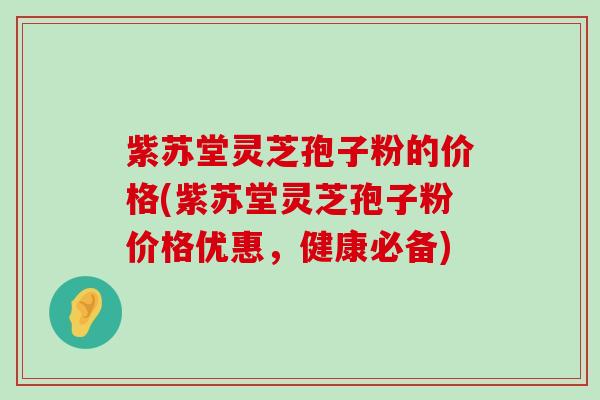 紫苏堂灵芝孢子粉的价格(紫苏堂灵芝孢子粉价格优惠，健康必备)