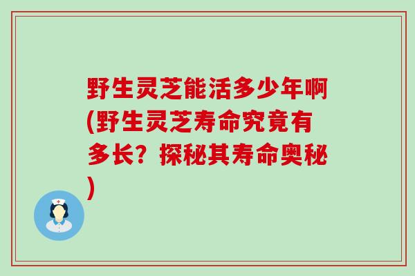 野生灵芝能活多少年啊(野生灵芝寿命究竟有多长？探秘其寿命奥秘)