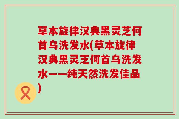 草本旋律汉典黑灵芝何首乌洗发水(草本旋律汉典黑灵芝何首乌洗发水——纯天然洗发佳品)