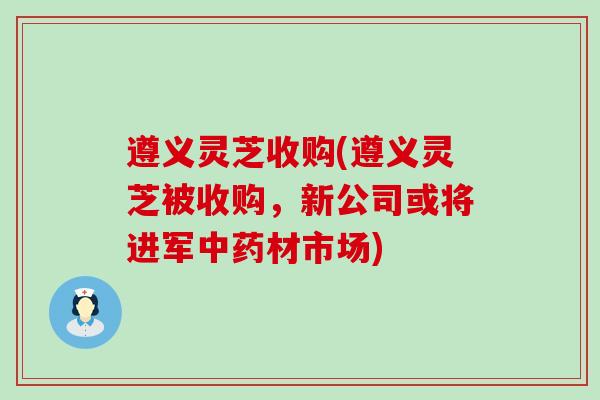 遵义灵芝收购(遵义灵芝被收购，新公司或将进军材市场)