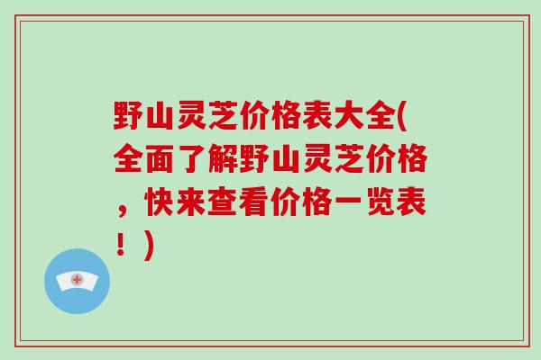 野山灵芝价格表大全(全面了解野山灵芝价格，快来查看价格一览表！)