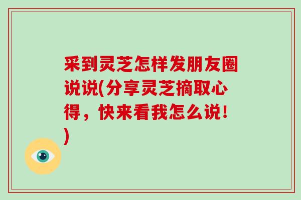 采到灵芝怎样发朋友圈说说(分享灵芝摘取心得，快来看我怎么说！)