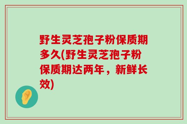 野生灵芝孢子粉保质期多久(野生灵芝孢子粉保质期达两年，新鲜长效)