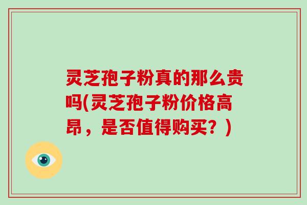 灵芝孢子粉真的那么贵吗(灵芝孢子粉价格高昂，是否值得购买？)