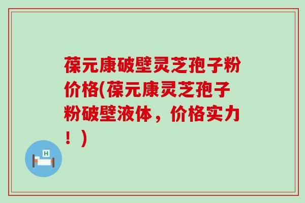 葆元康破壁灵芝孢子粉价格(葆元康灵芝孢子粉破壁液体，价格实力！)