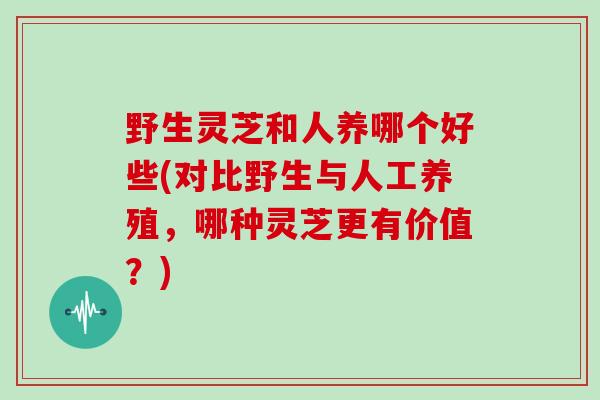 野生灵芝和人养哪个好些(对比野生与人工养殖，哪种灵芝更有价值？)