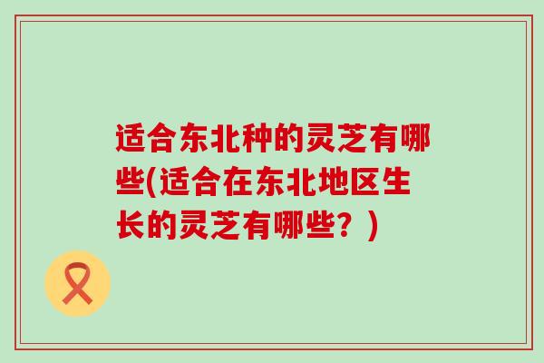 适合东北种的灵芝有哪些(适合在东北地区生长的灵芝有哪些？)