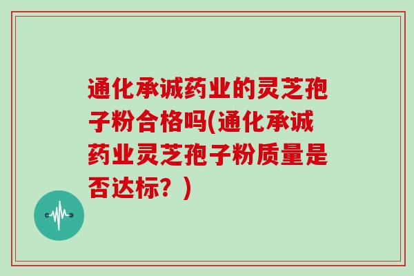 通化承诚药业的灵芝孢子粉合格吗(通化承诚药业灵芝孢子粉质量是否达标？)