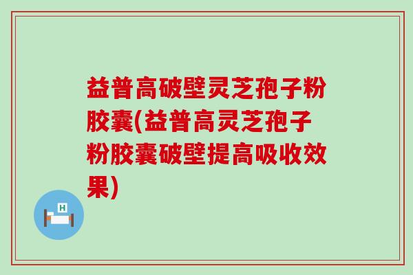 益普高破壁灵芝孢子粉胶囊(益普高灵芝孢子粉胶囊破壁提高吸收效果)