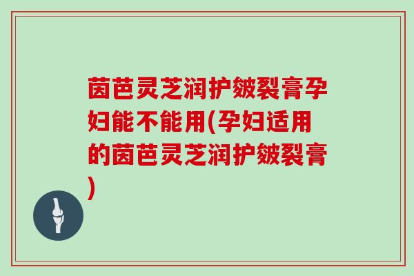 茵芭灵芝润护皴裂膏孕妇能不能用(孕妇适用的茵芭灵芝润护皴裂膏)