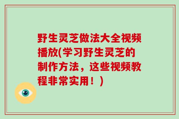 野生灵芝做法大全视频播放(学习野生灵芝的制作方法，这些视频教程非常实用！)