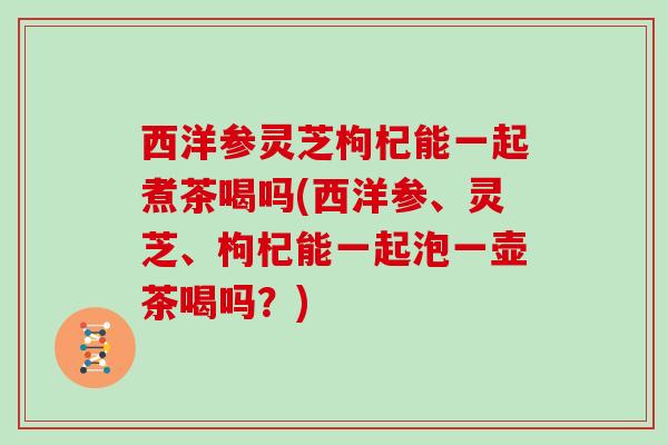 西洋参灵芝枸杞能一起煮茶喝吗(西洋参、灵芝、枸杞能一起泡一壶茶喝吗？)