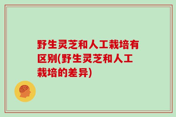 野生灵芝和人工栽培有区别(野生灵芝和人工栽培的差异)