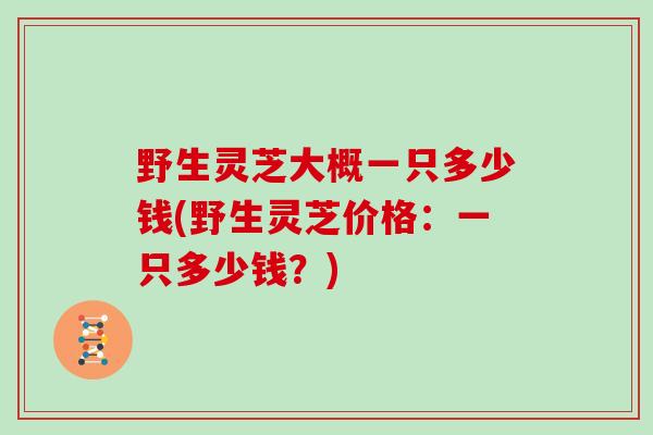 野生灵芝大概一只多少钱(野生灵芝价格：一只多少钱？)