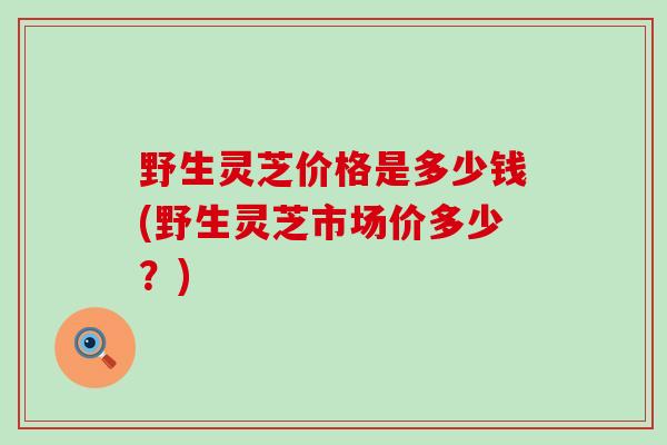 野生灵芝价格是多少钱(野生灵芝市场价多少？)