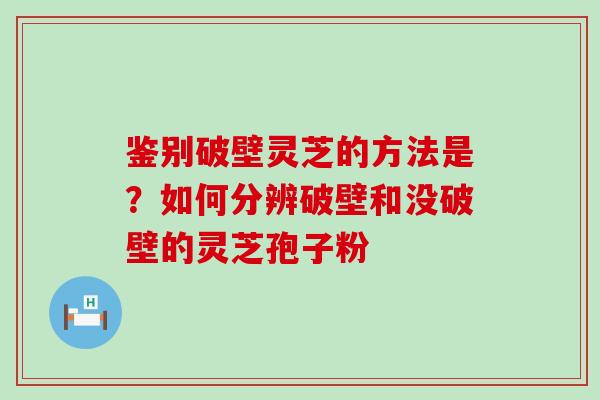 鉴别破壁灵芝的方法是？如何分辨破壁和没破壁的灵芝孢子粉