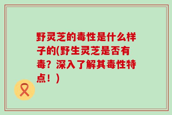 野灵芝的毒性是什么样子的(野生灵芝是否有毒？深入了解其毒性特点！)