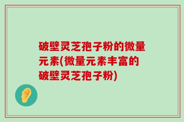 破壁灵芝孢子粉的微量元素(微量元素丰富的破壁灵芝孢子粉)