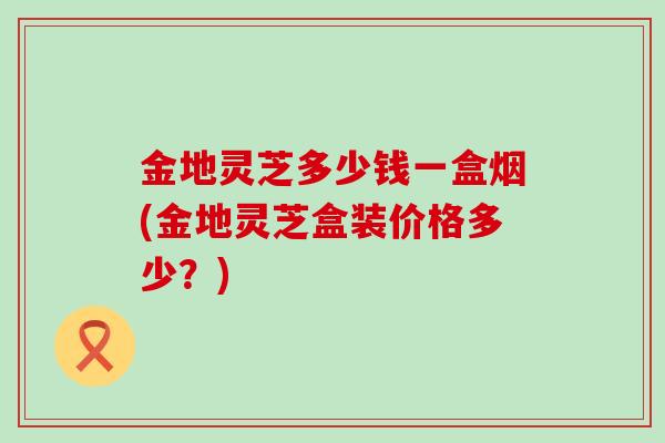 金地灵芝多少钱一盒烟(金地灵芝盒装价格多少？)