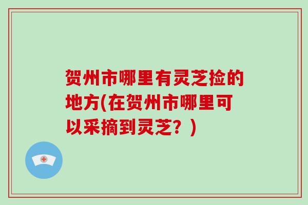 贺州市哪里有灵芝捡的地方(在贺州市哪里可以采摘到灵芝？)