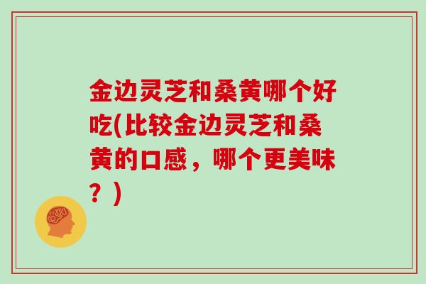 金边灵芝和桑黄哪个好吃(比较金边灵芝和桑黄的口感，哪个更美味？)