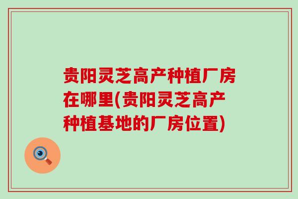 贵阳灵芝高产种植厂房在哪里(贵阳灵芝高产种植基地的厂房位置)