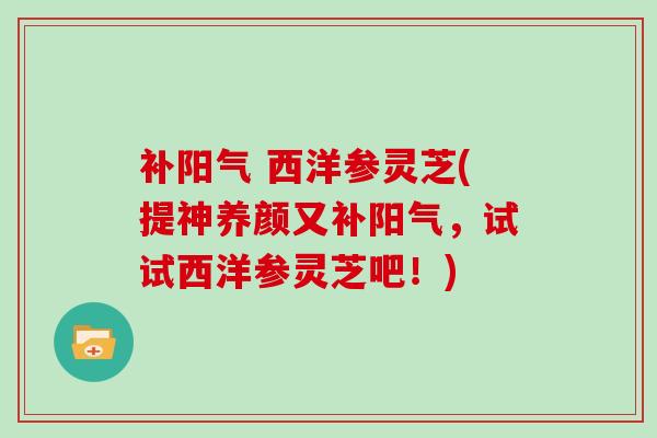 补阳气 西洋参灵芝(提神养颜又补阳气，试试西洋参灵芝吧！)