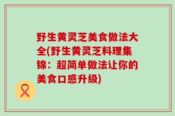 野生黄灵芝美食做法大全(野生黄灵芝料理集锦：超简单做法让你的美食口感升级)