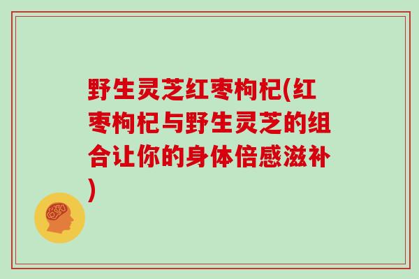 野生灵芝红枣枸杞(红枣枸杞与野生灵芝的组合让你的身体倍感滋补)