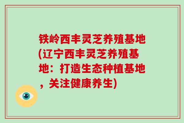 铁岭西丰灵芝养殖基地(辽宁西丰灵芝养殖基地：打造生态种植基地，关注健康养生)