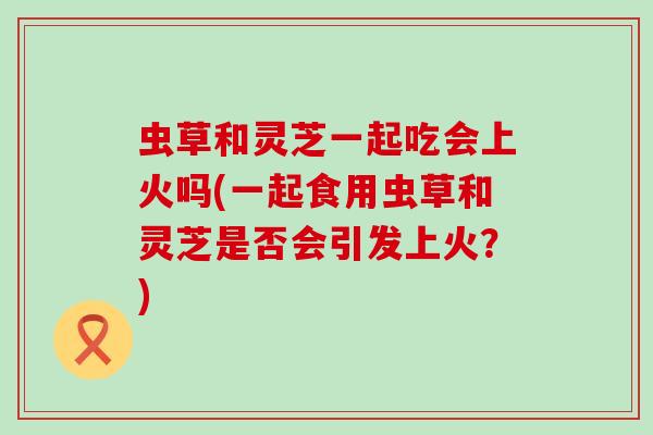 虫草和灵芝一起吃会上火吗(一起食用虫草和灵芝是否会引发上火？)