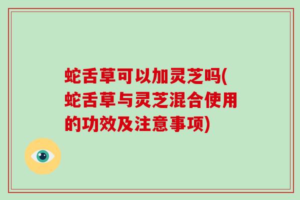 蛇舌草可以加灵芝吗(蛇舌草与灵芝混合使用的功效及注意事项)