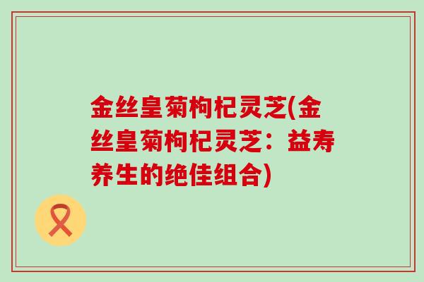 金丝皇菊枸杞灵芝(金丝皇菊枸杞灵芝：益寿养生的绝佳组合)