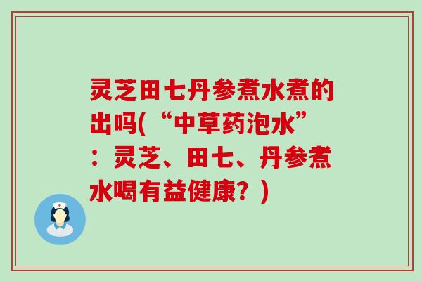 灵芝田七丹参煮水煮的出吗(“中草药泡水”：灵芝、田七、丹参煮水喝有益健康？)