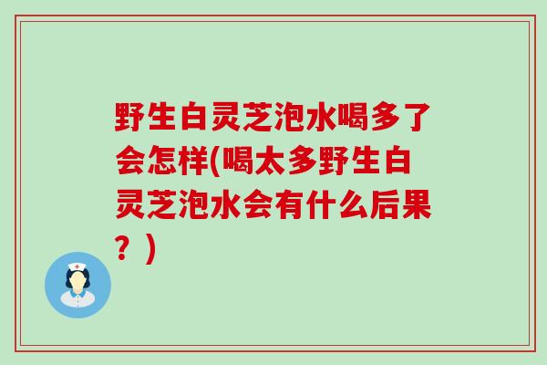 野生白灵芝泡水喝多了会怎样(喝太多野生白灵芝泡水会有什么后果？)