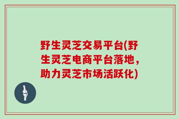 野生灵芝交易平台(野生灵芝电商平台落地，助力灵芝市场活跃化)