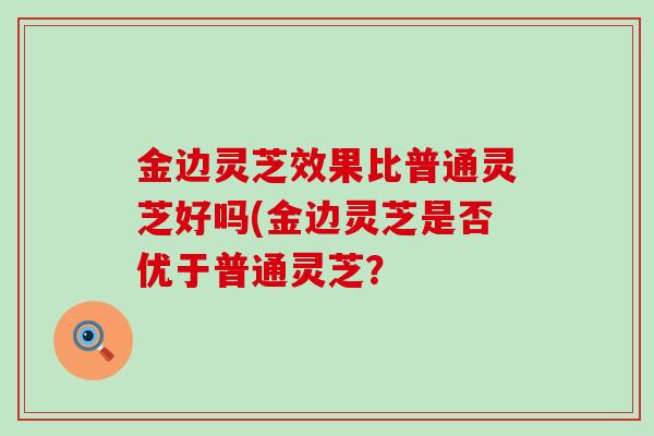 金边灵芝效果比普通灵芝好吗(金边灵芝是否优于普通灵芝？