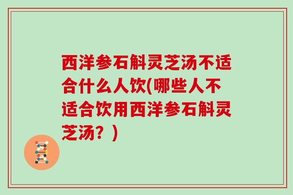 西洋参石斛灵芝汤不适合什么人饮(哪些人不适合饮用西洋参石斛灵芝汤？)