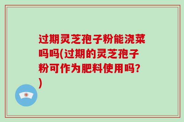 过期灵芝孢子粉能浇菜吗吗(过期的灵芝孢子粉可作为肥料使用吗？)