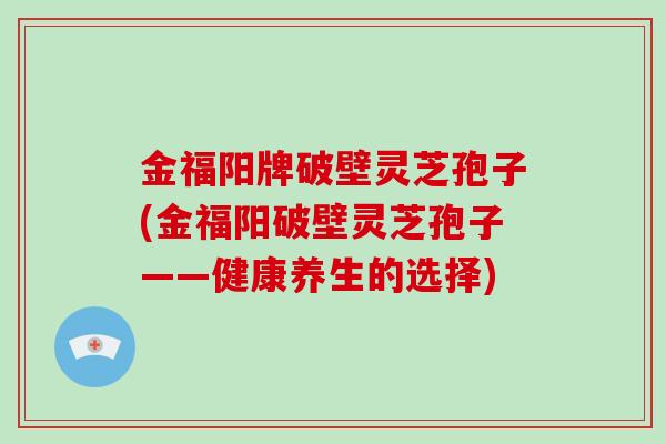 金福阳牌破壁灵芝孢子(金福阳破壁灵芝孢子——健康养生的选择)