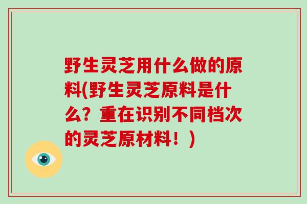 野生灵芝用什么做的原料(野生灵芝原料是什么？重在识别不同档次的灵芝原材料！)