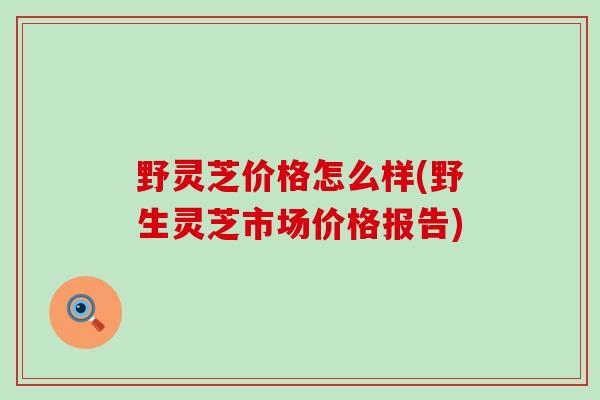 野灵芝价格怎么样(野生灵芝市场价格报告)