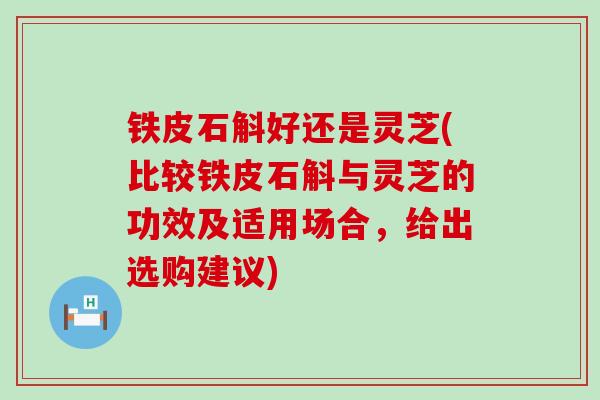 铁皮石斛好还是灵芝(比较铁皮石斛与灵芝的功效及适用场合，给出选购建议)