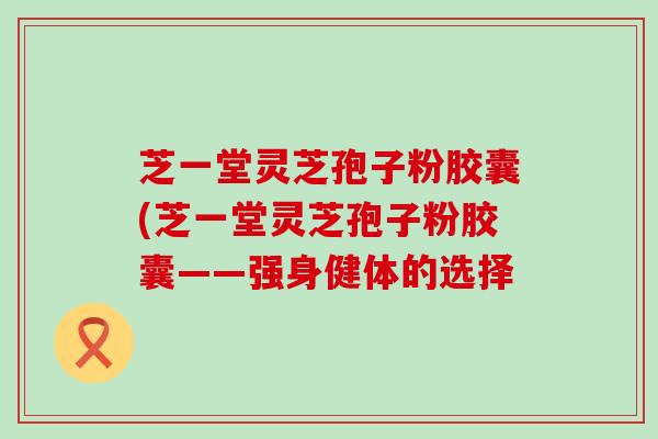 芝一堂灵芝孢子粉胶囊(芝一堂灵芝孢子粉胶囊——强身健体的选择