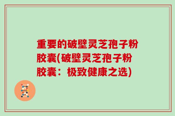 重要的破壁灵芝孢子粉胶囊(破壁灵芝孢子粉胶囊：极致健康之选)