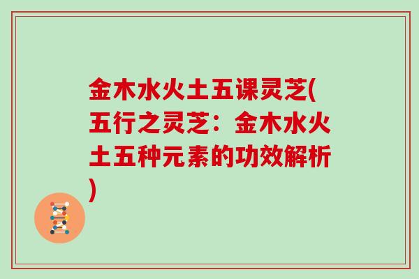 金木水火土五课灵芝(五行之灵芝：金木水火土五种元素的功效解析)