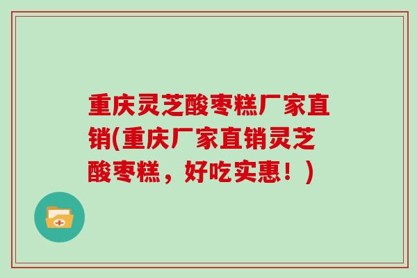 重庆灵芝酸枣糕厂家直销(重庆厂家直销灵芝酸枣糕，好吃实惠！)